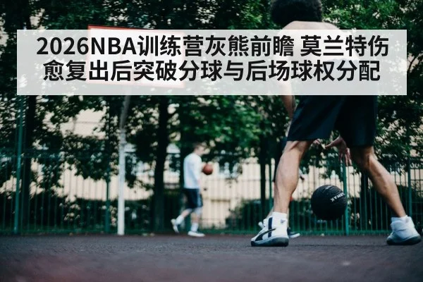2026NBA训练营灰熊前瞻 莫兰特伤愈复出后突破分球与后场球权分配