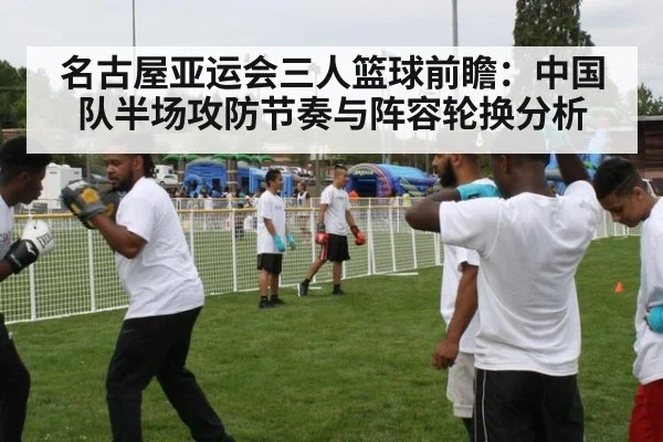 名古屋亚运会三人篮球前瞻:中国队半场攻防节奏与阵容轮换分析
